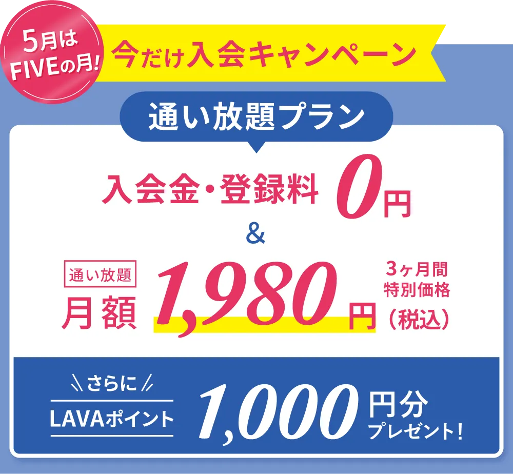 春の入会キャンペーン!通い放題プラン 入会金・登録金 0円&通い放題 月額1,980円 3ヶ月間特別価格 さらにLAVAポイント500円分プレゼント