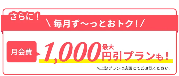 さらに毎月ずーとおトク！月会費1,000円引きプランも※上記プランは店舗にてご確認ください