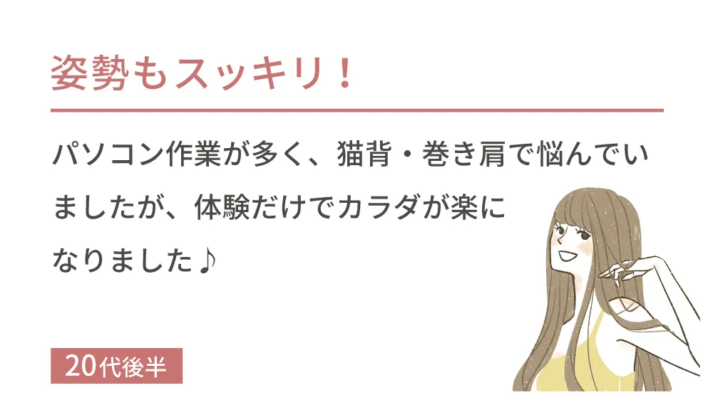 姿勢もスッキリ！パソコン作業が多く、猫背・巻き肩で悩んでいましたが、体験だけでカラダが楽になりました♪