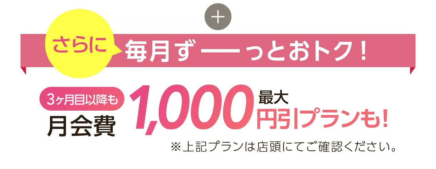 さらに毎月ずーとおトク！月会費1,000円引きプランも※上記プランは店舗にてご確認ください