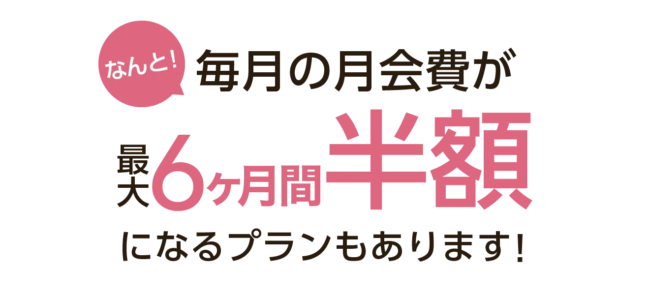 毎月の月会費が最大6ヶ月間半額になるプランもあります！