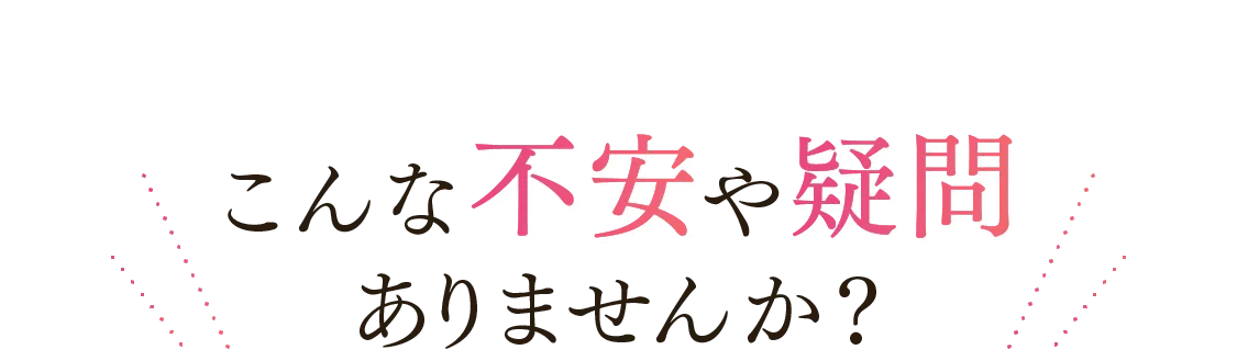 こんな不安や疑問ありませんか?
