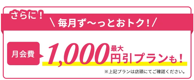 さらに毎月ずーとおトク!月会費1,000円引きプランも※上記プランは店舗にてご確認ください