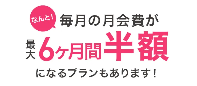 毎月の月会費が最大6ヶ月間半額になるプランもあります!