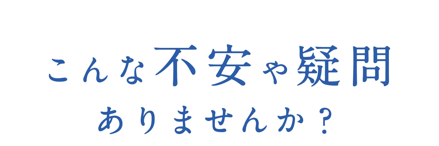 こんな不安や疑問ありませんか?