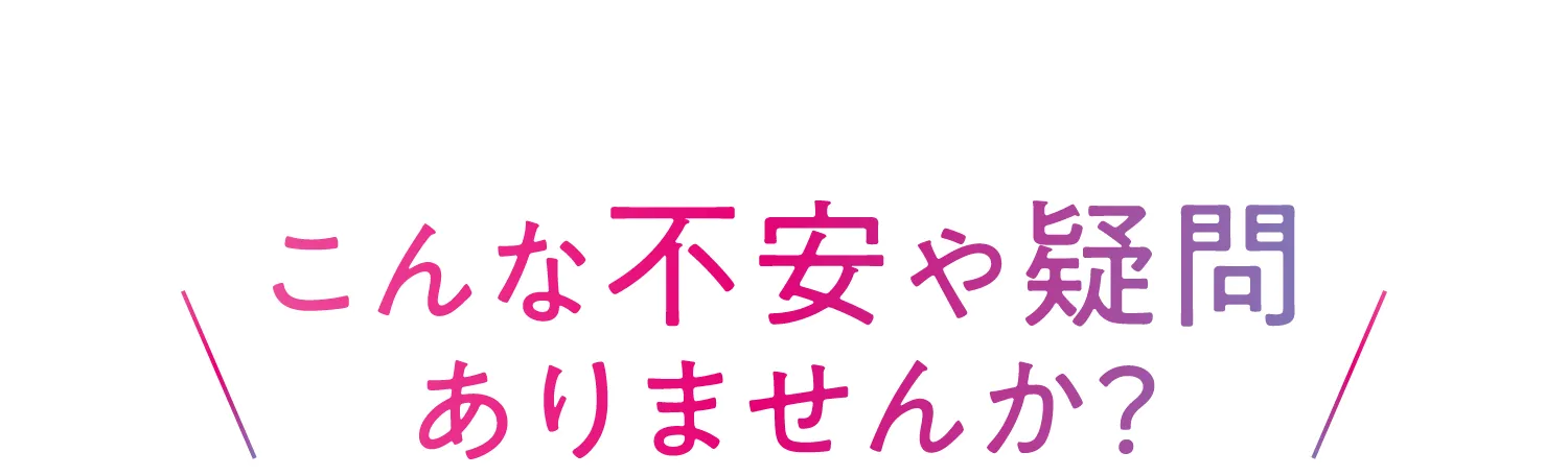 こんな不安や疑問ありませんか?
