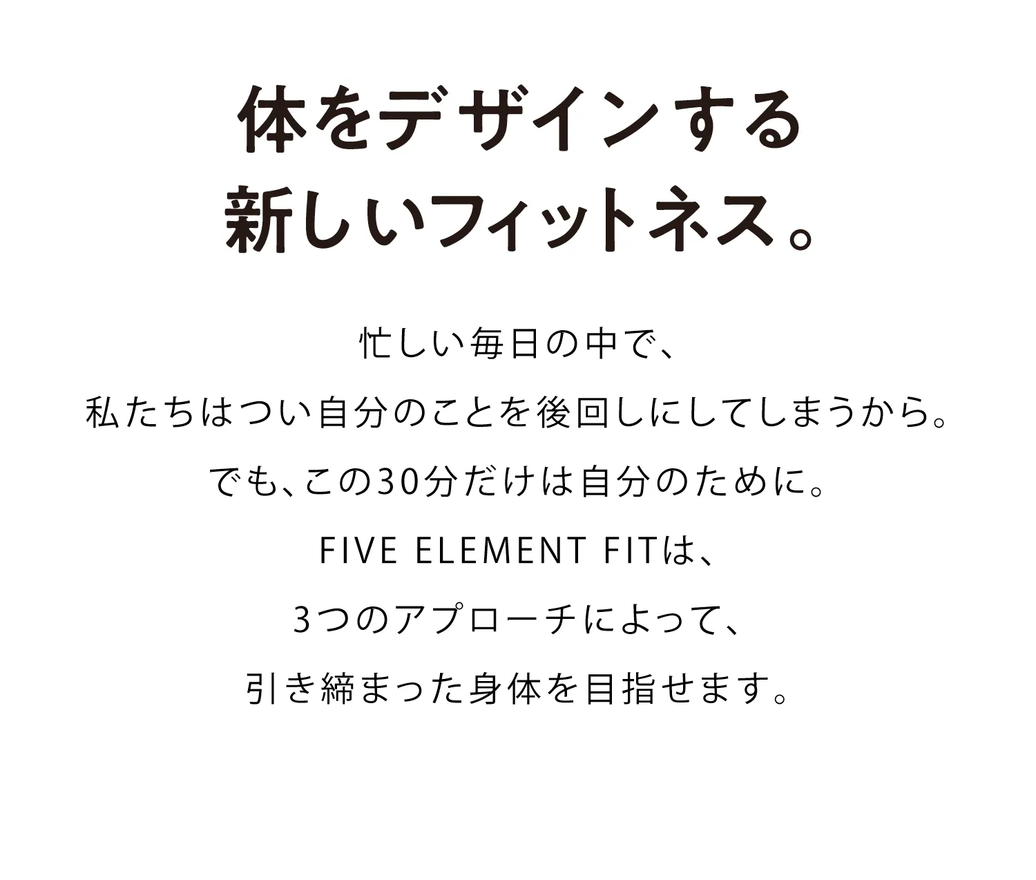 L.A.発、体をデザインする新しいフィットネス。忙しい毎日の中で、私たちはつい自分のことを後回しにしてしまうから。でも、この30分だけは自分のために。FIVE ELEMENT FITは、L.A.発の進化型フィットネスをはじめとした3つのアプローチによって、女性らしい曲線美を感じられるラインへとあなたの体をデザインします。