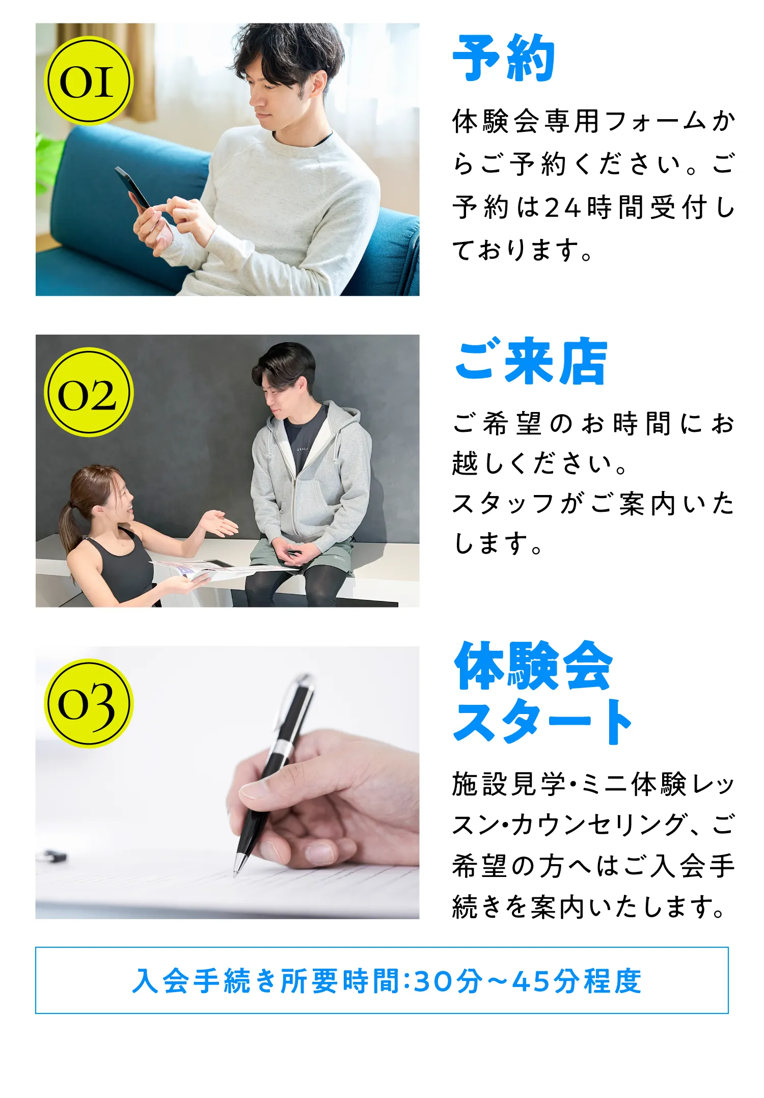 01予約 見学会専用フォームからご予約ください。ご予約は24時間受付してお03見学会スタート 施設見学カウンセリング、ご希望の方へはご入会手続きをご案内いたします。
